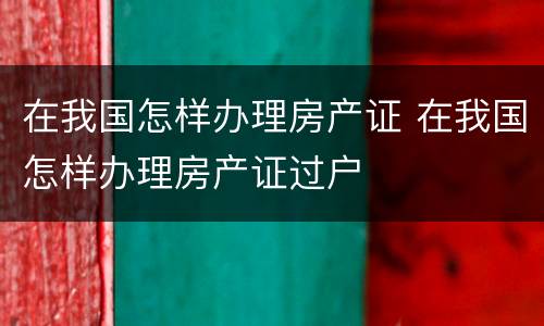在我国怎样办理房产证 在我国怎样办理房产证过户