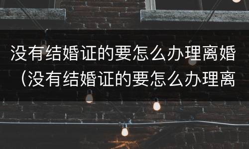 没有结婚证的要怎么办理离婚（没有结婚证的要怎么办理离婚手续）