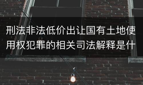 刑法非法低价出让国有土地使用权犯罪的相关司法解释是什么