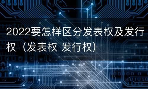 2022要怎样区分发表权及发行权（发表权 发行权）