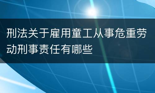 刑法关于雇用童工从事危重劳动刑事责任有哪些