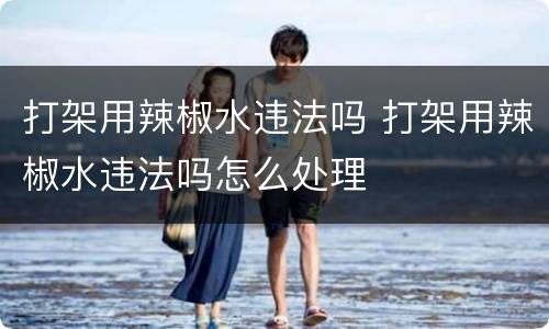 打架用辣椒水违法吗 打架用辣椒水违法吗怎么处理