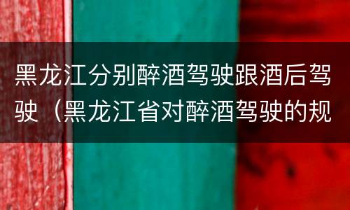 黑龙江分别醉酒驾驶跟酒后驾驶（黑龙江省对醉酒驾驶的规定）