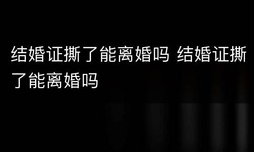 结婚证撕了能离婚吗 结婚证撕了能离婚吗