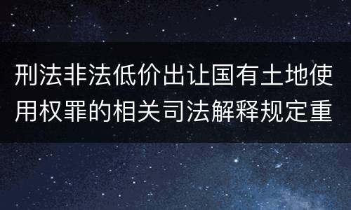 刑法非法低价出让国有土地使用权罪的相关司法解释规定重要内容有哪些