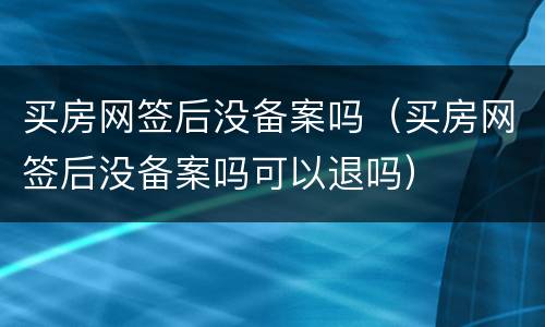 买房网签后没备案吗（买房网签后没备案吗可以退吗）