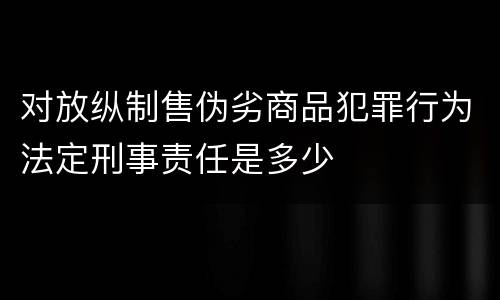 对放纵制售伪劣商品犯罪行为法定刑事责任是多少