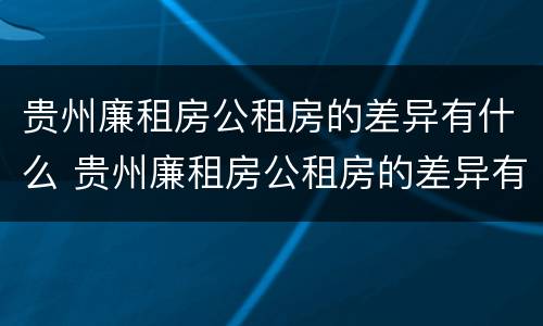 贵州廉租房公租房的差异有什么 贵州廉租房公租房的差异有什么规定