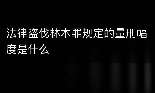 法律盗伐林木罪规定的量刑幅度是什么