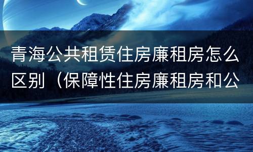 青海公共租赁住房廉租房怎么区别（保障性住房廉租房和公租房区别）
