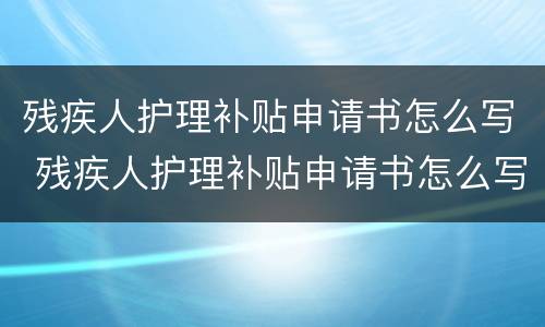 残疾人护理补贴申请书怎么写 残疾人护理补贴申请书怎么写的
