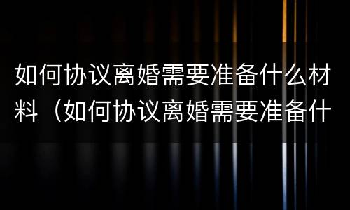 如何协议离婚需要准备什么材料（如何协议离婚需要准备什么材料呢）