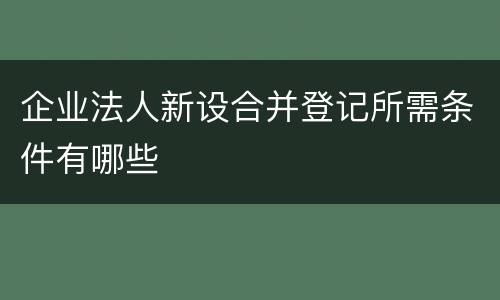 企业法人新设合并登记所需条件有哪些