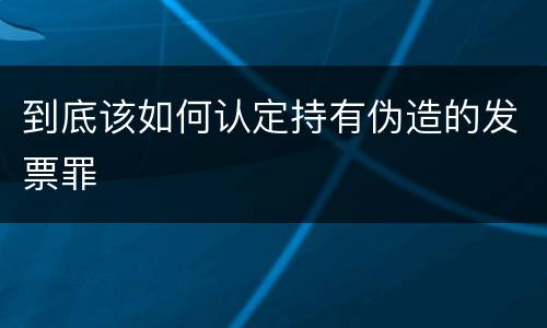到底该如何认定持有伪造的发票罪