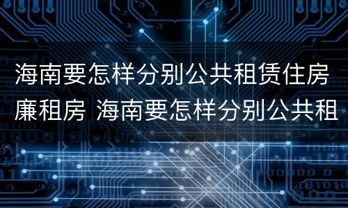 海南要怎样分别公共租赁住房廉租房 海南要怎样分别公共租赁住房廉租房呢
