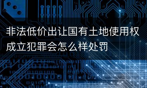 非法低价出让国有土地使用权成立犯罪会怎么样处罚
