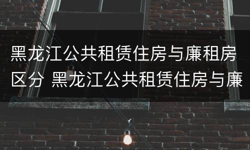 黑龙江公共租赁住房与廉租房区分 黑龙江公共租赁住房与廉租房区分吗