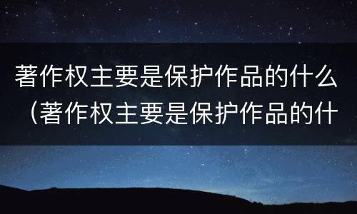 著作权主要是保护作品的什么（著作权主要是保护作品的什么作用）
