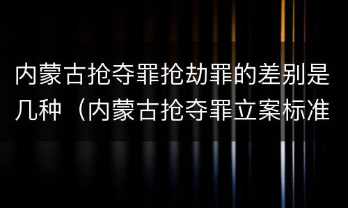 内蒙古抢夺罪抢劫罪的差别是几种（内蒙古抢夺罪立案标准）