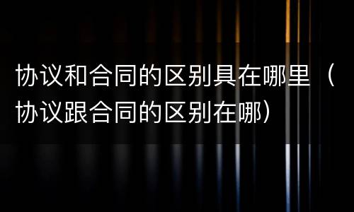 协议和合同的区别具在哪里（协议跟合同的区别在哪）