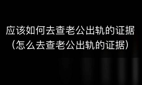 应该如何去查老公出轨的证据（怎么去查老公出轨的证据）