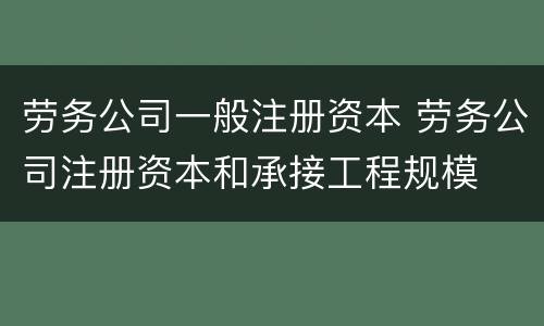 劳务公司一般注册资本 劳务公司注册资本和承接工程规模