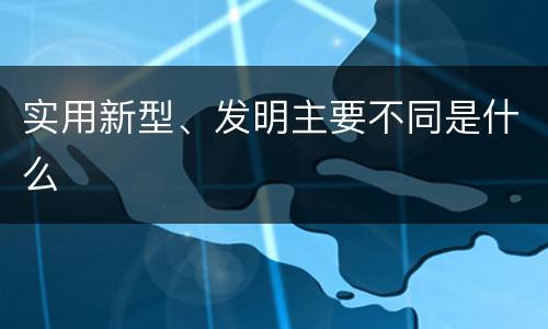 实用新型、发明主要不同是什么
