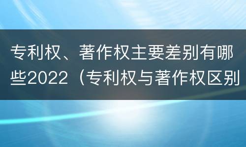 专利权、著作权主要差别有哪些2022（专利权与著作权区别）