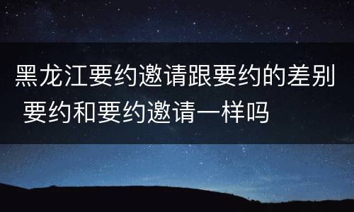 黑龙江要约邀请跟要约的差别 要约和要约邀请一样吗