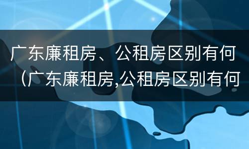 广东廉租房、公租房区别有何（广东廉租房,公租房区别有何标准）