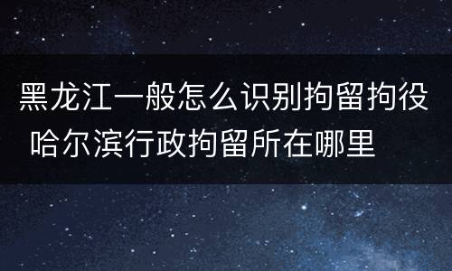 黑龙江一般怎么识别拘留拘役 哈尔滨行政拘留所在哪里