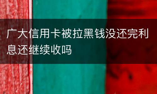 广大信用卡被拉黑钱没还完利息还继续收吗