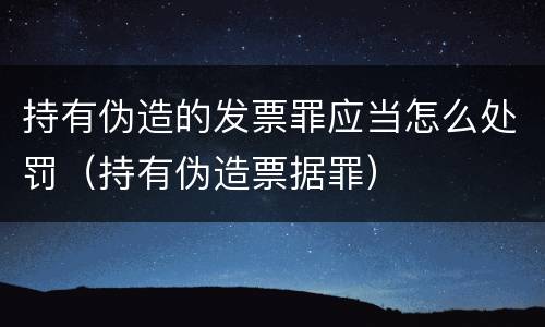 持有伪造的发票罪应当怎么处罚（持有伪造票据罪）