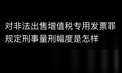 对非法出售增值税专用发票罪规定刑事量刑幅度是怎样