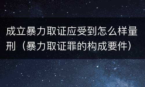 成立暴力取证应受到怎么样量刑（暴力取证罪的构成要件）