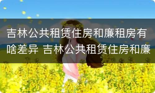 吉林公共租赁住房和廉租房有啥差异 吉林公共租赁住房和廉租房有啥差异吗