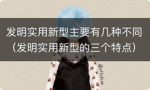 发明实用新型主要有几种不同（发明实用新型的三个特点）
