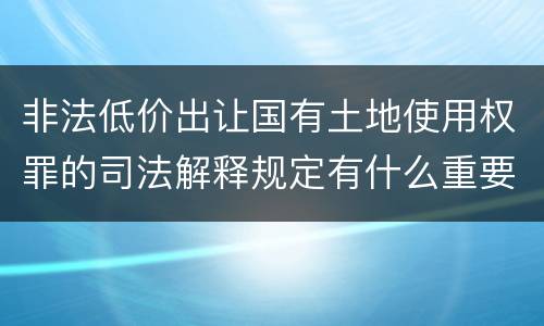 非法低价出让国有土地使用权罪的司法解释规定有什么重要内容