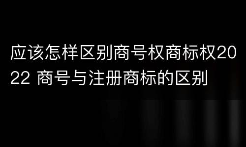 应该怎样区别商号权商标权2022 商号与注册商标的区别