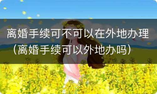 离婚手续可不可以在外地办理（离婚手续可以外地办吗）