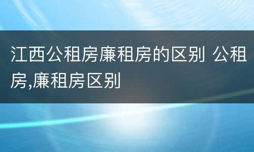 江西公租房廉租房的区别 公租房,廉租房区别