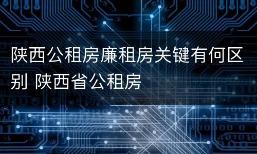 陕西公租房廉租房关键有何区别 陕西省公租房
