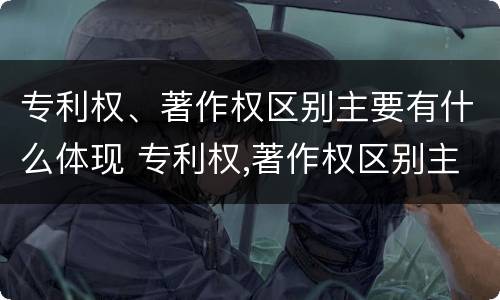 专利权、著作权区别主要有什么体现 专利权,著作权区别主要有什么体现和联系