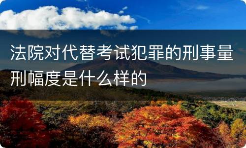法院对代替考试犯罪的刑事量刑幅度是什么样的