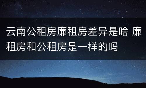 云南公租房廉租房差异是啥 廉租房和公租房是一样的吗