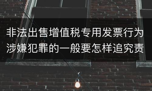 非法出售增值税专用发票行为涉嫌犯罪的一般要怎样追究责任