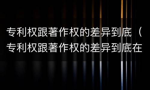 专利权跟著作权的差异到底（专利权跟著作权的差异到底在哪）