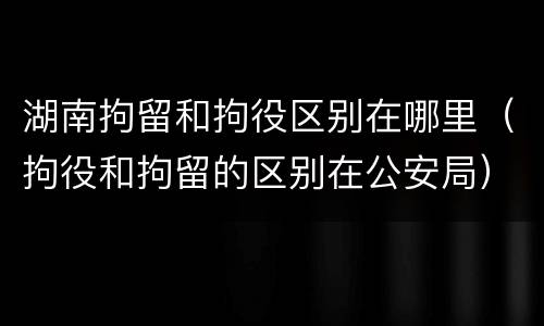 湖南拘留和拘役区别在哪里（拘役和拘留的区别在公安局）