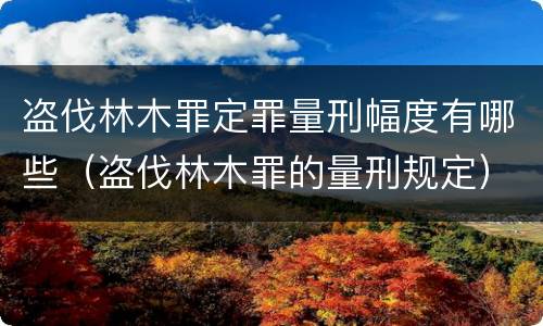 盗伐林木罪定罪量刑幅度有哪些（盗伐林木罪的量刑规定）