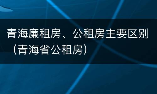 青海廉租房、公租房主要区别（青海省公租房）